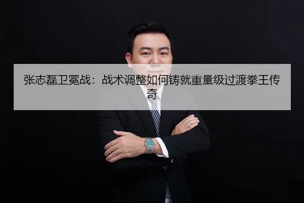 张志磊卫冕战：战术调整如何铸就重量级过渡拳王传奇