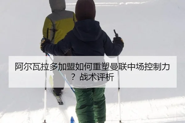 阿尔瓦拉多加盟如何重塑曼联中场控制力？战术评析