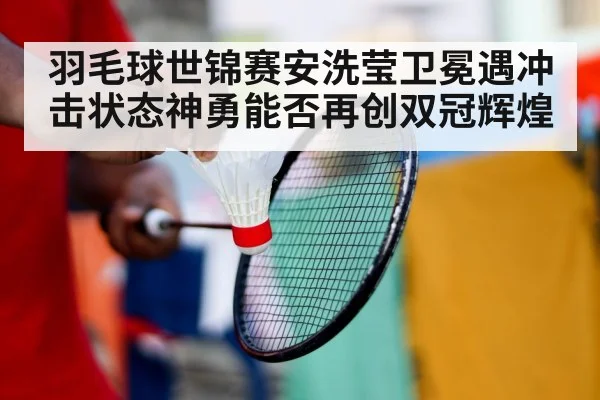 羽毛球世锦赛安洗莹卫冕遇冲击状态神勇能否再创双冠辉煌