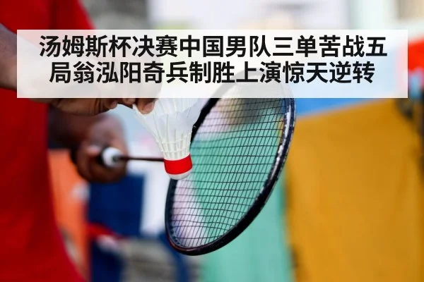 汤姆斯杯决赛中国男队三单苦战五局翁泓阳奇兵制胜上演惊天逆转