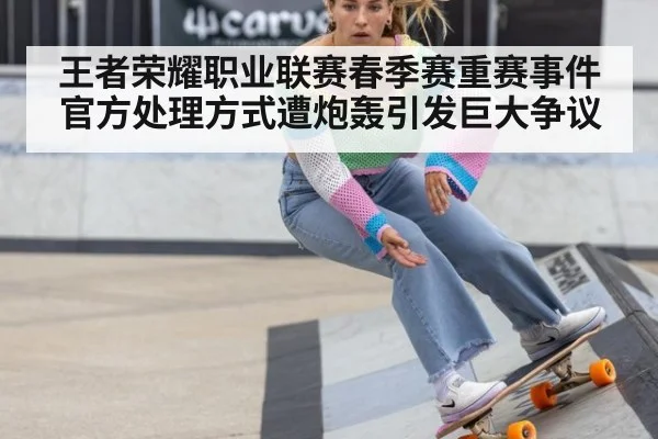 王者荣耀职业联赛春季赛重赛事件官方处理方式遭炮轰引发巨大争议